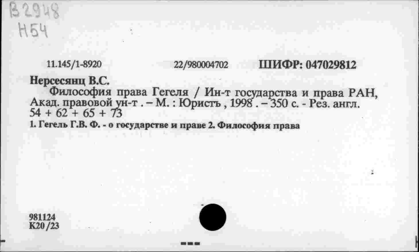 ﻿НБЧ
11.145/1-8920	22/980004702 ШИФР: 047029812
Нерсесянц В.С.
Философия права Гегеля / Ин-т государства и права РАН, Акад, правовой ун-т . - М.: Юристъ , 1998 . - 350 с. - Рез. англ. 54 + 62 + 65 + 73
1. Гегель Г.В. Ф. - о государстве и праве 2. Философия права
981124
К20/23